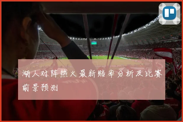 湖人对阵热火最新赔率分析及比赛前景预测