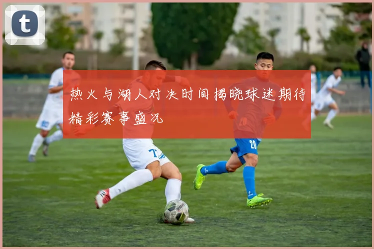 热火与湖人对决时间揭晓球迷期待精彩赛事盛况