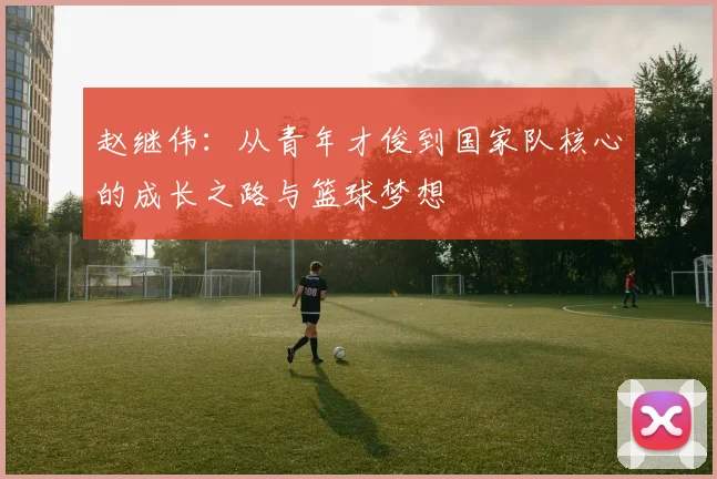 赵继伟：从青年才俊到国家队核心的成长之路与篮球梦想
