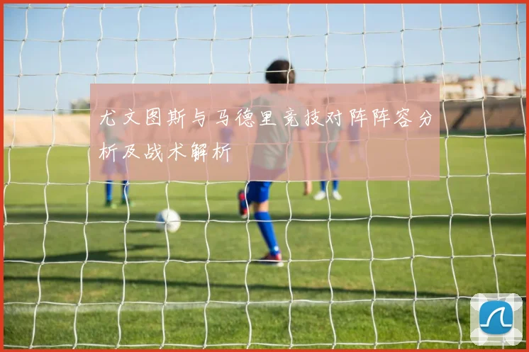 尤文图斯与马德里竞技对阵阵容分析及战术解析